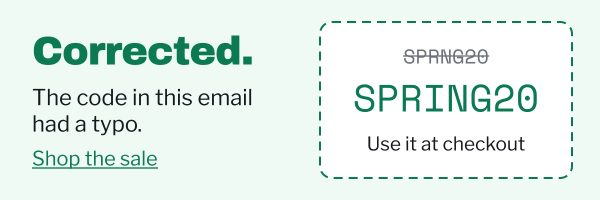 Corrected. The code in this email had a typo. The wrong code SPRNG20 struck through, above the right one, SPRING20: use it at checkout. Shop the sale.